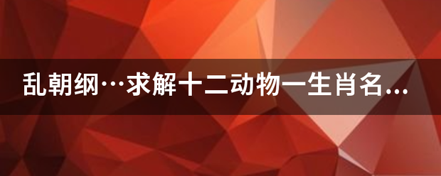 乱朝纲…求解十二动物一生肖名字？