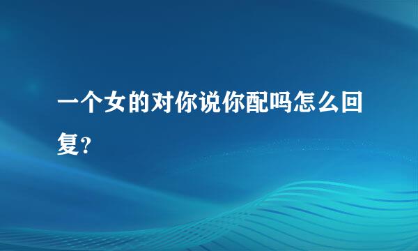 一个女的对你说你配吗怎么回复？