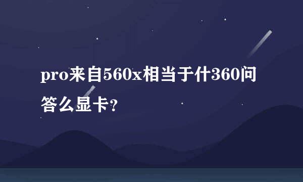 pro来自560x相当于什360问答么显卡？