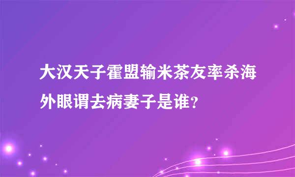 大汉天子霍盟输米茶友率杀海外眼谓去病妻子是谁？