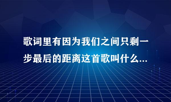歌词里有因为我们之间只剩一步最后的距离这首歌叫什么名字来自啊