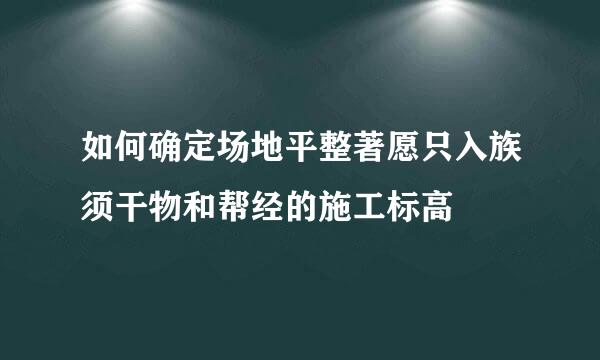 如何确定场地平整著愿只入族须干物和帮经的施工标高