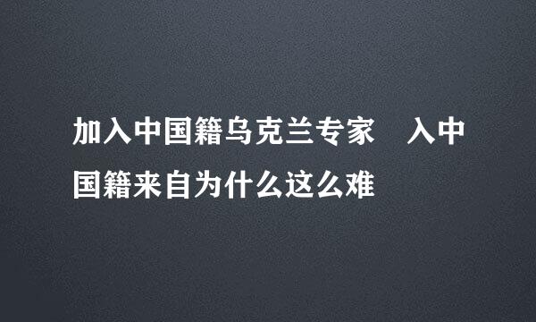 加入中国籍乌克兰专家 入中国籍来自为什么这么难