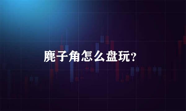 麂子角怎么盘玩？