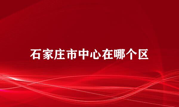 石家庄市中心在哪个区