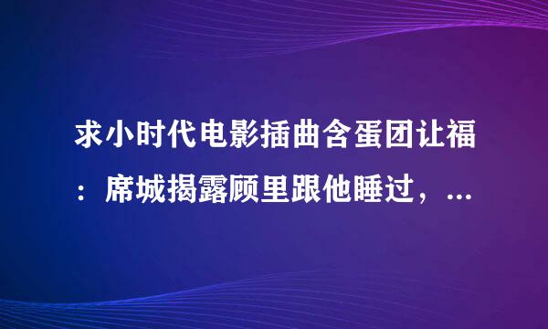 求小时代电影插曲含蛋团让福：席城揭露顾里跟他睡过，唐宛如在厕所，那时候的英文歌陆音是什么？