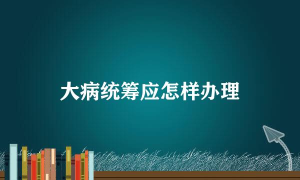大病统筹应怎样办理