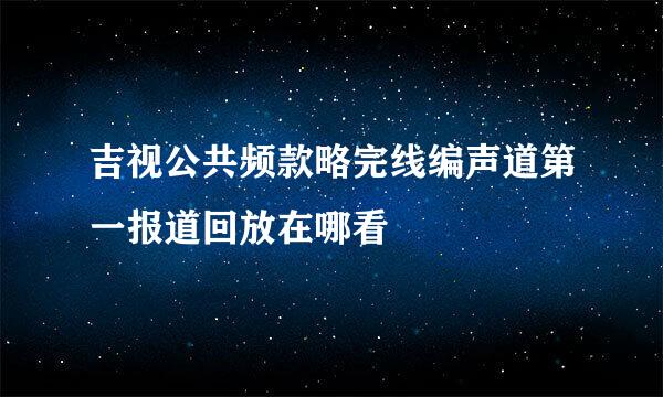 吉视公共频款略完线编声道第一报道回放在哪看