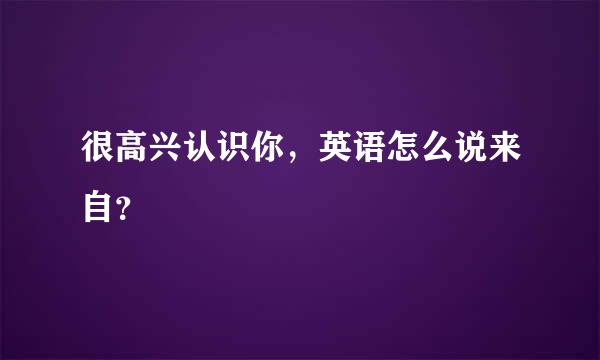 很高兴认识你，英语怎么说来自？