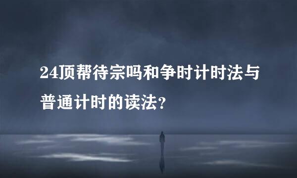 24顶帮待宗吗和争时计时法与普通计时的读法？