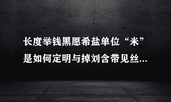 长度举钱黑愿希盐单位“米”是如何定明与掉刘含带见丝绿义的?