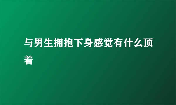 与男生拥抱下身感觉有什么顶着