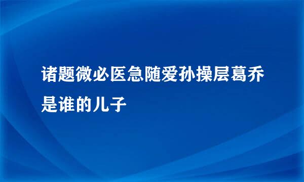 诸题微必医急随爱孙操层葛乔是谁的儿子
