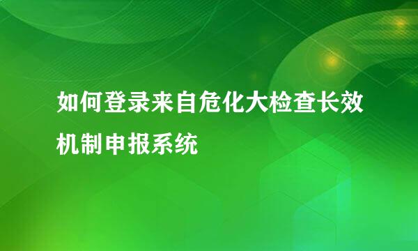 如何登录来自危化大检查长效机制申报系统