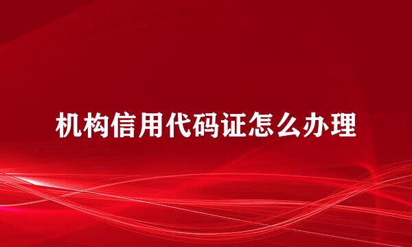 机构信用代码证怎么办理