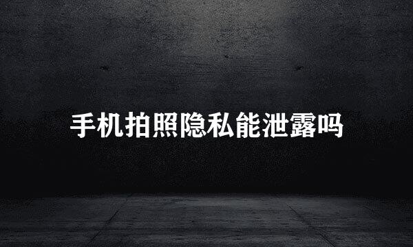 手机拍照隐私能泄露吗