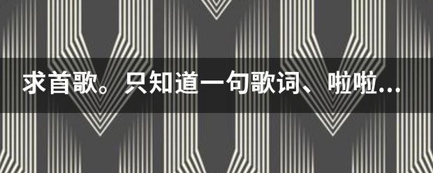 求来自首歌。只知道一句歌词、啦啦啦啦啦啦啦，再不看眼睛就花了！