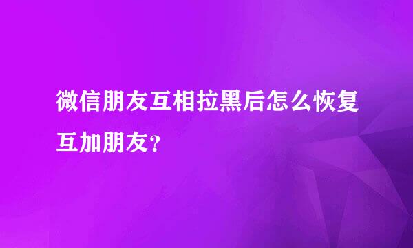 微信朋友互相拉黑后怎么恢复互加朋友？
