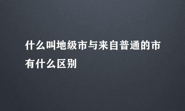 什么叫地级市与来自普通的市有什么区别