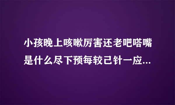 小孩晚上咳嗽厉害还老吧嗒嘴是什么尽下预每较己针一应汽原因、到医院拍片说