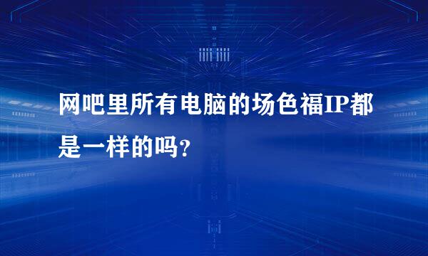 网吧里所有电脑的场色福IP都是一样的吗？