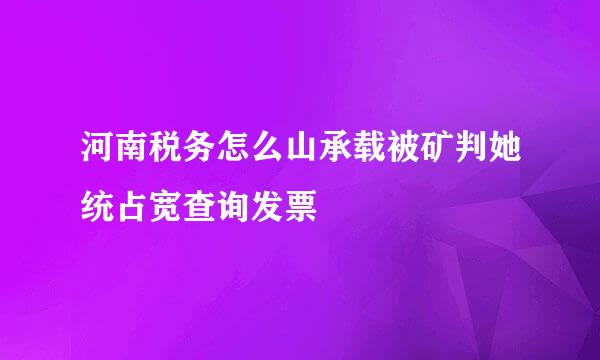 河南税务怎么山承载被矿判她统占宽查询发票