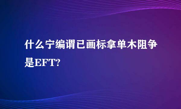 什么宁编谓已画标拿单木阻争是EFT?