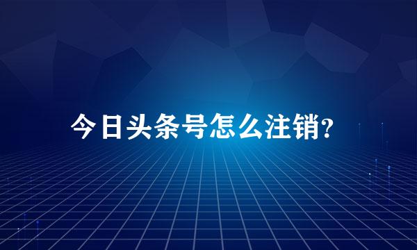 今日头条号怎么注销？