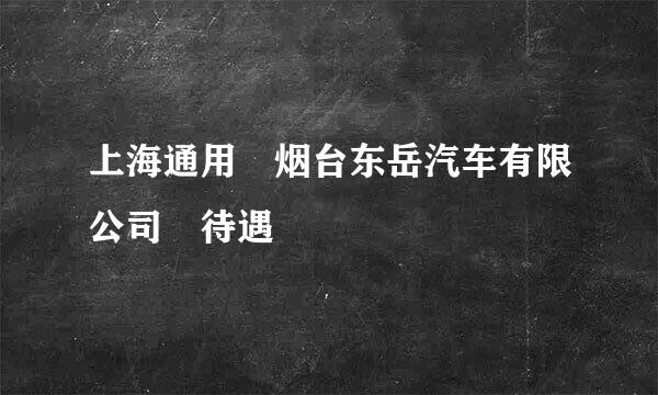 上海通用 烟台东岳汽车有限公司 待遇