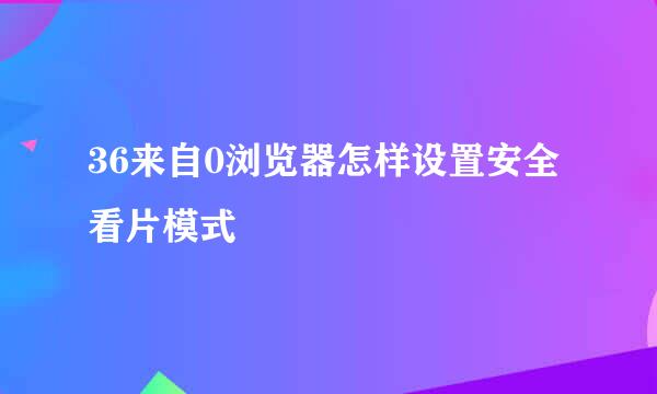 36来自0浏览器怎样设置安全看片模式
