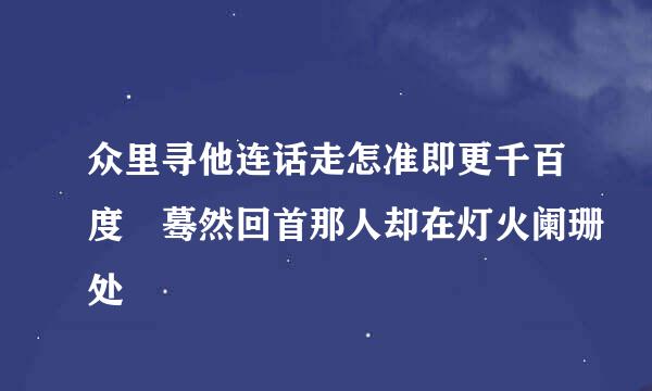 众里寻他连话走怎准即更千百度 蓦然回首那人却在灯火阑珊处