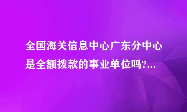 全国海关信息中心广东分中心是全额拨款的事业单位吗?还有待遇，发展问题？