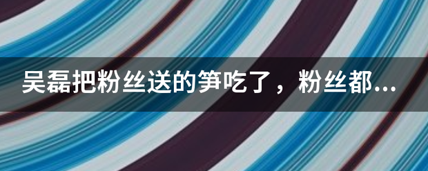 吴磊把粉丝送的笋吃了，粉丝都送过明星哪些奇葩礼物呢？