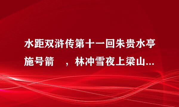 水距双浒传第十一回朱贵水亭施号箭 ，林冲雪夜上梁山 主要内容 急急急急急急急急急急！！！！高悬赏！