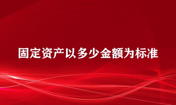 固定资产以多少金额为标准