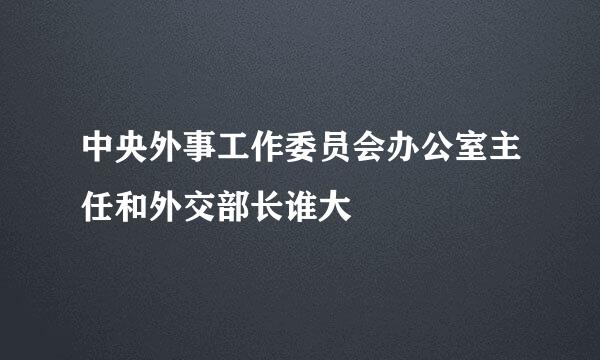 中央外事工作委员会办公室主任和外交部长谁大