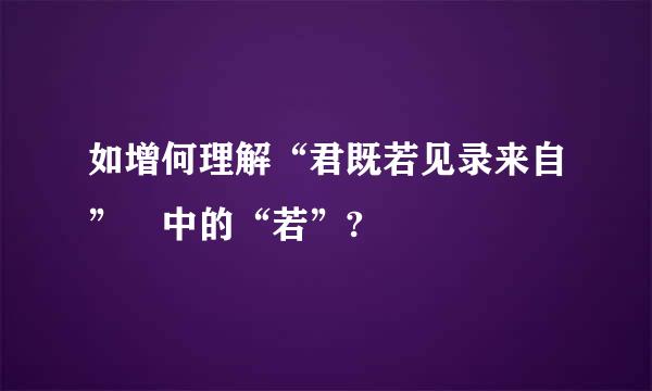 如增何理解“君既若见录来自” 中的“若”?
