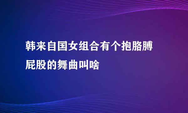 韩来自国女组合有个抱胳膊揺屁股的舞曲叫啥