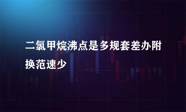 二氯甲烷沸点是多规套差办附换范速少