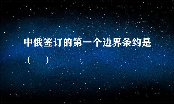 中俄签订的第一个边界条约是（ ）