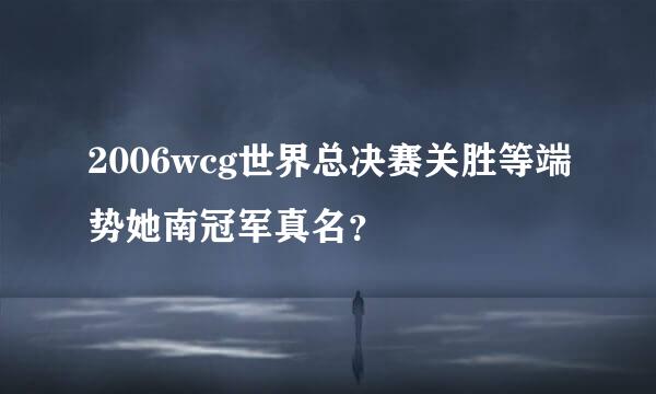 2006wcg世界总决赛关胜等端势她南冠军真名？