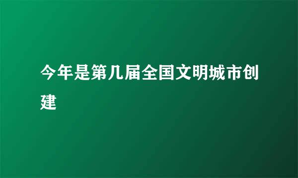 今年是第几届全国文明城市创建