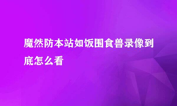 魔然防本站如饭围食兽录像到底怎么看