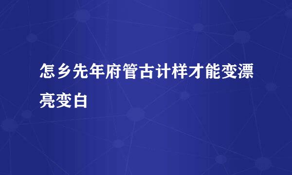 怎乡先年府管古计样才能变漂亮变白