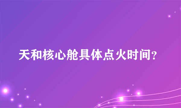 天和核心舱具体点火时间？