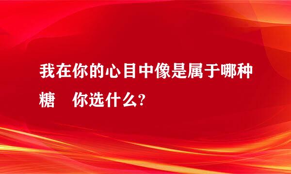 我在你的心目中像是属于哪种糖 你选什么?