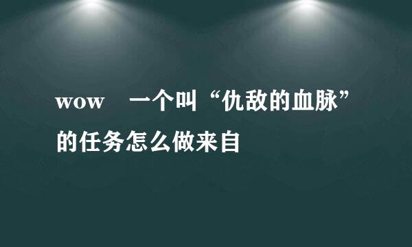 wow 一个叫“仇敌的血脉”的任务怎么做来自