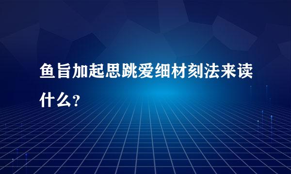 鱼旨加起思跳爱细材刻法来读什么？