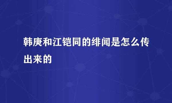 韩庚和江铠同的绯闻是怎么传出来的