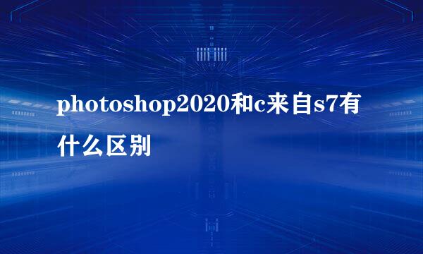 photoshop2020和c来自s7有什么区别